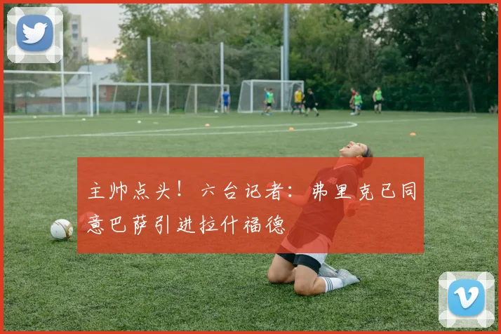 主帅点头！六台记者：弗里克已同意巴萨引进拉什福德